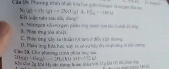 Câu 19: Phương trình nhiệt hóa học giữa nitrogen và oxygen nhu uu
N_(2)(g)+O_(2)(g)arrow 2NO(g)Delta _(r)H_(298)^0=+180kJ
Kết luận nào sau đây đủng?
A. Nitrogen và oxygen phàn ứng mạnh hơn khi ở nhiệt đó thilp.
B. Phàn ứng tóa nhiệt.
C. Phàn ứng xảy ra thuận lợi hơn ở điều kiện thuning.
D. Phàn ứng hóa học xảy ra có sự hấp thụ nhiệt nǎng từ môi trường.
Câu 20. Cho phương trình phản ứng sau:
2H_(2)(g)+O_(2)(g)arrow 2H_(2)O(l)Delta H=-572kJ
Khi cho 2g khi H_(2) tác dụng hoàn toàn với 32g khí O2 thi phàn img