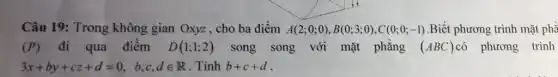 Câu 19: Trong không gian Oxyz , cho ba điểm A(2;0;0),B(0;3;0),C(0;0;-1) Biết phương trình mặt phẳ
(P) đi qua điểm D(1;1;2) song song với mặt phẳng (ABC) có phương trình
3x+by+cz+d=0, b,c,din R . Tính b+c+d