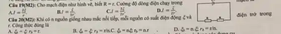 Câu 19(M2) : Cho mạch điện như hình vẽ, biết R=r. Cường độ dòng điện chạy trong
I=(2xi )/(r).
B. I=(xi )/(3r)
C. I=(3xi )/(2r).
D. I=(xi )/(2r)
Câu 20 (M2) Khi có n nguồn giống nhau mắc nối tiếp, mỗi nguồn có suất điện động 5 và
square 
r. Công thức đúng là
điện trở trong
D. xi _(b)=n.xi ;r_(b)=r/n.
A. xi _(b)=xi _(r)r_(b)=r
B. xi _(b)=xi _(b)'r_(b)=r/n C. xi _(b)=nxi ,r_(b)=ncdot r