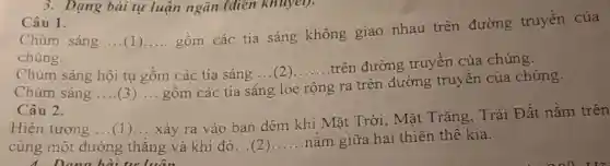 Câu 1.
Chùm sáng ...(1) __
gồm các tia sáng không giao nhau trên đường truyền của
chúng.
Chùm sáng hội tụ gồm các tia sáng ...(2)......trên đường truyền của chúng.
Chúm sáng __ __ gồm các tia sáng loe
__
ra trên đường truyền của chúng.
rộng
Câu 2.
Hiện tượng __ (1) __
xảy ra vào ban đêm khi Mặt Trời Mặt Trǎng, Trái Đất nằm trên
cùng một đường thẳng và khi đó...(2) __ nằm giữa hai thiên thể kia.
4. Dana hài tư luận
3. Dạng bài tự luận ngǎn (điển khuyel).