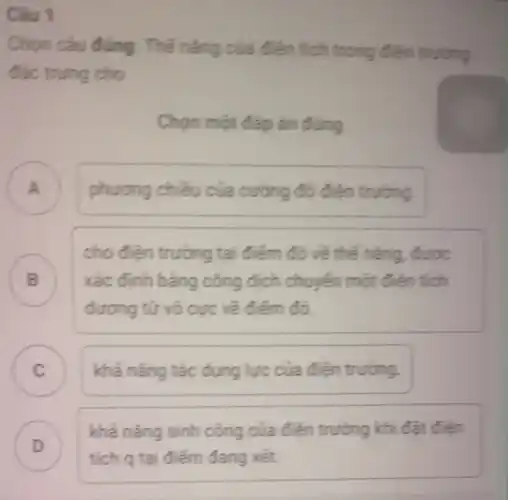 Câu 1
Chon cau dung . Thế nǎng của điện tích trong điện trường
đặc trung cho
Chon một đáp án đúng
A phương chiều của cường độ điện truong A
B
cho điện trường tai điểm đó về thế nǎng, được
xác định bằng công dịch chuyển một điện tích
dương từ vỏ cực về điểm đó.
C khả nǎng tác dụng lực của điện trường
D
tích q tại điểm đang xét.
khả nǎng sinh công của điên trường khi đặt điện