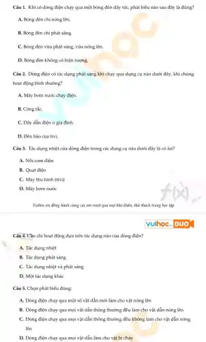 Câu 1.Khi có dòng điện chạy qua một bóng đèn dây tóc , phát biểu nào sau đây là đúng?
A. Bóng đèn chỉ nóng lên.
B. Bóng đèn chỉ phát sáng.
C. Bóng đèn vừa phát : sáng, vừa nóng lên.
D. Bóng đèn không có hiện tượng.
Câu 2.Dòng điện có tác dụng phát sáng khi chạy qua dụng cụ nào dưới đây, khi chúng
hoạt động bình thường?
A. Máy bơm nước chạy điện.
B. Công tắC.
C. Dây dẫn điện ở gia đình.
D. Đèn báo của tivi.
Câu 3. Tác dụng nhiệt của dòng điện trong các dụng cụ nào dưới đây là có lợi?
A. Nồi cơm điện
B. Quạt điện
C. Máy thu hình (tivi)
D. Máy bơm nước
VuihoC.vn đồng hành cùng các em vượt qua mọi khó khǎn, thử thách trong học tập
Câu 4. Cầu chì hoat : động dựa trên tác dụng nào của dòng điên?
A. Tác dụng nhiệt
B. Tác dụng phát sáng
C. Tác dụng nhiệt và phát sáng
D. Một tác dụng khác
Câu 5.. Chọn phát biểu đúng:
A. Dòng điện chạy qua một số vật dẫn mới làm cho vật nóng lên
B. Dòng điện chạy qua mọi vật dẫn thông thường đều làm cho vật dẫn nóng lên
C. Dòng điện chạy qua mọi vật dẫn thông thường đều không làm cho vật dẫn nóng
lên
D.Dòng điện chạy qua mọi vật dẫn làm cho vật bi cháy