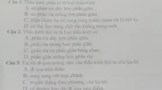 Câu 1.Thâu kinh phân kì là loại thấu kính
A. có phân rìa dây hơn phân giữa.
B. có phần ria mỏng hơn phần giữa.
C. biến chùm tia tới song song thành chùm tia ló hội tụ.
D. có thể làm bǎng chất rắn không trong suốt.
Câu 2. Thấu kính hội tụ là loại thấu kính có
A. phân ria dày hơn phân giữa.
B. phần ria mỏng hơn phân giữa.
C. phân ria và phần giữa bǎng nhau.
D. phân giữa mỏng hơn phân rìa.
Câu 3. Tia tới đi qua quang tâm của thấu kính hội tụ cho tia ló
A. đi qua tiêu điểm.
B. song song với trục chính.
C. truyền thẳng theo phương của tia tới.
D. có đường kéo dài đi qua tiêu điểm