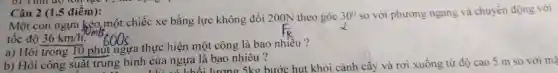 Câu 2 (1,5 điểm):
Một con ngựa kéo một chiếc xe bằng lực không đổi 200N theo góc
30^circ  so với phương ngang và chuyển động với
tốc độ 36km/h
a) Hỏi trong 10 phút ngựa thực hiện một công là bao nhiều ?
b) Hỏi công suất trung bình của ngựa là bao nhiêu? bình của ngựa là bao n 5kg bước hut khỏi cành cây và rơi xuống từ độ cao 5 m so với ma