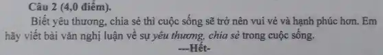 Câu 2 (4,0 điểm).
Biết yêu thương , chia sẻ thì cuộc sống sẽ trở nên vui vẻ và hạnh phúc hơn. Em
hãy viết bài vǎn nghị luận về sự yêu thương, chia sẻ trong cuộc sống.
Hêt-