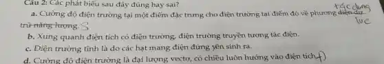 Câu 2: Các : phát biểu sau đây đúng hay sai?
a. Cường độ điện trường tại một điểm đặc trưng cho điện trường tại điểm đó về phương
trữ nǎng lượng. S
lirc
b. Xung quanh điện tích có điện trường, điện trường truyền tương tác điện.
c. Điện trường tĩnh là do các hạt mang điện đứng yên sinh ra.
d. Cường đô điện trường là đại lượng vectơ , có chiều luôn hướng vào điện tích,f)