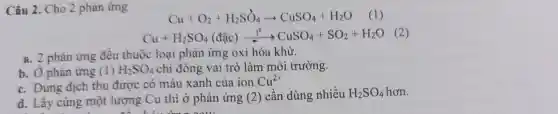 Câu 2. Cho 2 phản ứng
Cu+O_(2)+H_(2)SO_(4)arrow CuSO_(4)+H_(2)O (1)
Cu+H_(2)SO_(4)(dunderset (.)(a)c)xrightarrow (t^0)CuSO_(4)+SO_(2)+H_(2)O (2)
a. 2 phản ứng đều thuộc loại phản ứng oxi hóa khử.
b. Ở phản ứng (1) H_(2)SO_(4) chi đóng vai trò là m mô i trường.
c. Dung dịch thu được có màu xanh của ion Cu^2+
d. Lấy cùng một lượng Cu thử phản ứng (2)
2 Cân dùng nhiều H_(2)SO_(4) hơn.