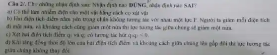 Câu 2/. Cho những nhận định sau: Nhận định nào DUNG nhận định nào SAI?
a) Có thể làm nhiễm điện cho một vật bằng cách cọ xát vật
b) Hai điện tích điểm nằm yên trong chân không tương tác với nhau một lực F. Người ta giảm mỗi điện tích
đi một nửa, và khoảng cách cũng giảm một nửa thì lực tương tác giữa chúng sẽ giảm một nửa.
c) Xét hai điện tích điểm qi và q_(2) có tương tác hút q_(1)q_(2)lt 0
d) Khi tǎng đồng thời độ lớn của hai điện tích điểm và khoảng cách giữa chúng lên gấp đôi thì lực tương tác
giữa chúng không thay đổi.