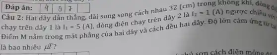 Câu 2: Hai dây dẫn thẳng, dài song song cách nhau 32 (cm) trong không khí, dòng đi
chạy trên dây 1 là I_(1)=5(A)
dòng điện chạy trên dây 2 là
I_(2)=1(A) ngược chiều với
Điểm M nằm trong mặt phẳng của hai dây và cách đều hai dây. Độ lớn cảm ứng từ t:
là bao nhiêu mu T