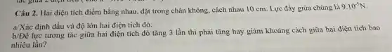 Câu 2. Hai điện tích điểm bằng nhau, đặt trong chân không, cách nhau 10 cm. Lực đầy giữa chúng là
9.10^-5N
a/Xác định dấu và độ lớn hai điện tích đó.
b/Để lực tương tác giữa hai điện tích đó tǎng 3 lần thì phải tǎng hay giảm khoảng cách giữa hai điện tích bao
nhiêu lần?