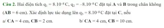 Câu 2. Hai điện tích q_(1)=8.10^-8C,q_(2)=-8.10^-8C đặt tại A và B trong chân không
(AB=6cm) . Xác định lực tác dụng lên q_(3)=8cdot 10^-8C đặt tại C, nếu
a/CA=4cm,CB=2cm	b/ CA=4cm,CB=10cm