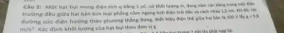 Câu 2: Một hạt bụi mang điện tích q bằng 1mu C
. có khối lượng m , đang nằm cân bằng trong một điện
trường đều giữa hai bản kim loại phằng nằm ngang tích điện trái dấu và cách nhau 1,5 cm. Khi đó . các
đường sức điện hướng theo phương thẳng đứng. Biết hiệu điện thế giữa hai bản là 100 V lấy
g=9,8
m/s^2 . Xác định khối lượng của hạt bụi theo đơn vị g