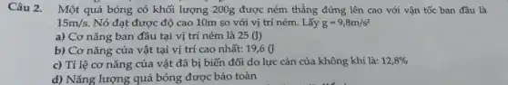 Câu 2. Một quả bóng có khối lượng 200g được ném thẳng đứng lên cao với vận tốc ban đầu là
15m/s Nó đạt được độ cao 10m so với vị trí ném. Lấy g=9,8m/s^2
a) Cơ nǎng ban đầu tại vị trí ném là 25(J)
b) Cơ nǎng của vật tại vị trí cao nhất: 19,6(J
c) Tỉ lệ cơ nǎng của vật đã bị biến đổi do lực cản của không khí là: 12,8% 
d) Nǎng lượng quả bóng được bảo toàn