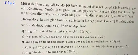 Câu 2. Một ô tô đang chạy với tốc độ
108km/h
thì người lái xe bất ngờ phát hiện chướng ngại
vật trên đường . Người lái xe phản ứng một giây sau đó bằng cách đạp phanh khẩn cấp.
Kể từ thời điểm này, ô tô chuyển động chậm dần đều với tốc đô
v(t)=-10t+30(m/s)
, trong đó t là thời gian tính bằng giây kề từ lúc đạp phanh. Gọi
s(t) là quãng đường
xe ô tô đi được trong t(s) kể từ lúc đạp phanh.
a) Công thức biểu diễn hàm số s(t)=-5t^2+30t(m)
b) Thời gian kể từ lúc đạp phanh đến khi xe ô tô dừng hẳn là 6 giây.
c) Sau 3 giây kể từ lúc đạp phanh, quãng đường xe ô tô di chuyển được là 45(m)
d) Quãng đường xe ô tô đã di chuyển kể từ lúc người lái xe phát hiện chướng ngại vật trên
đường đến khi xe ô tô dừng hẳn là 120(m)