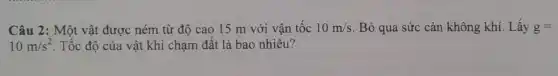 Câu 2: Một vật được ném từ độ cao 15 m với vận tốc 10m/s Bỏ qua sức cản không khí. Lấy g=
10m/s^2 Tốc độ của vật khi chạm đất là bao nhiêu?
