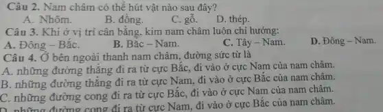 Câu 2. Nam châm có thể hút vật nào sau đây?
A. Nhôm.
B. đồng.
C. ghat (0)
D. thép.
Câu 3. Khi ở vị trí cân bằng, kim nam châm luôn chỉ hướng:
A. Đông -BắC.
B. Bắc - Nam.
That (a)y-Nam
D. Đông - Nam.
Câu 4. Ở bên ngoài thanh nam châm, đường sức từ là
A. những đường thẳng đi ra từ cực BắC.đi vào ở cực Nam của nam châm.
B. những đường thẳng đi ra từ cực Nam đi vào ở cực Bắc của nam châm.
C. những đường cong đi ra từ cực Bắc, đi vào ở cực Nam của nam châm.
C. những đường cong định cực Nam, đi vào ở cực Bắc của nam châm.