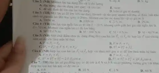 Câu 2: (NB) Mômen lực tác dụng lén vật là đai lượng
C. kg. m
A. đặc trung cho tác dụng làm quay vật của lựC.
B. vécto.
C. để xác định độ lớn của lưc tác dụng.
D. luôn có giá trị dương.
Câu 3: (TH) Môi lực có độ lớn 10N tác dụng lên một vật rắn quay quanh một trục có định, biêt kho
cách từ giá của lực đến trục quay là 20cm. Mômen của lực tác dung lên vật có giá trị là
D.
A. 200N. m.
B. 200N/m
C. 2 N. m.
Câu 4: (TH) Hai lực của ngẫu lực có độ lớn F=20N khoảng cách giữa hai giá của ngẫu lực là
d=30cm Momen của ngẫu lực có độ lớn bằng
2N/m
A M=0.6N.m.
B M=600N.m
C. M=6Ncdot m
D. M=60N.m
Câu 5: (NB) Một chất điểm chịu tác dụng đông thời của hai lực overrightarrow (F)_(1) và overrightarrow (F)_(2) thì hợp lực overrightarrow (F) của chúng
luôn có đô lớn thoả mãn hệ thức
A F=F_(1)-F_(2)
B. F=F_(1)+F_(2)
C. vert F_(1)-F_(2)vert leqslant Fleqslant F_(1)+F_(2)
D. F^2=F_(1)^2+F_(2)^2
Câu 6: (NB) Hợp lực của hai lure overrightarrow (F)_(1) và overrightarrow (F)_(2) hợp với nhau một góc a có độ lớn thoả mãn hệ thức
F=F_(1)+F_(2)
B. F=F_(1)-F_(2)
C. F^2=F_(1)^2+F_(2)^2-2F_(1)F_(2)cosalpha 
D F^2=F_(1)^2+F_(2)^2+2F_(1)F_(2)cosalpha 
Câu 7: (TH) Hai lực có giá đông quy có độ lớn là 6 N và 8 N và có phương vuông góc với nhau
Hợp lực của hai lực này có độ lớn là
A. 4 N.
B. 10 N.
C. 2 N.
D. 48 N
D. N. kg