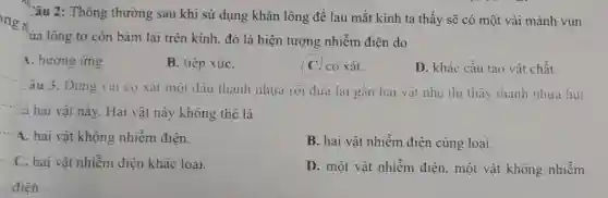 Câu 2: Thông thường sau khi sử dụng khǎn lông để lau mắt kính ta thấy sẽ có một vài mảnh vun
ủa lông tơ còn bám lại trên kính.đó là hiện tượng nhiễm điện do
4. hướng ứng
B. tiếp xúC.
( C. co xát.
D. khác cấu tao vật chất.
Câu 3. Dùng vai cọ xát một đầu thanh nhưa rồi đưa lại gần hai vật nhẹ thì thấy thanh nhưa hút
ca hai vật này.Hai vật này không thể là
4. hai vật không nhiềm điện.
B. hai vật nhiễm điện cùng loại.
C. hai vật nhiềm điện khác loại.
D. một vật nhiễm điện, một vật không nhiễm
__ điên.