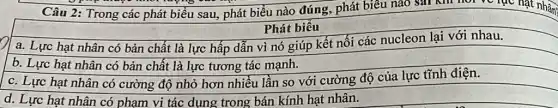 Câu 2: Trong các phát biểu sau, phát biểu nào đúng, phát biểu nào sai khi nor ve lạc hạt nhân
Phát biểu
a. Lực hạt nhân có bản chất là lực hấp dẫn vì nó giúp kết nối các nucleon lại với nhau.
b. Lực hạt nhân có bản chất là lực tương tác mạnh.
c. Lực hạt nhân có cường độ nhỏ hơn nhiều lần so với cường độ của lực tĩnh điện.
d. Lực hạt nhân có phạm vi tác dụng trong bán kính hạt nhân.