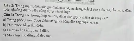 Câu 2: Trong mạng điện của gia đình có sử dụng những thiết bị điện : cầu chì, cầu dao tự động,
rơle, chuông điện?Nêu công dụng của chúng?
Câu 3: Trong các trường hợp sau đây dòng điện gây ra những tác dụng nào?
a) Trong phòng học được chiếu sáng bởi bóng đèn ống huỳnh quang.
b) Đun nước bằng ấm điện.
c) Là quần áo bằng bàn là điện.
d) Mạ vàng cho đồng hồ đeo tay.