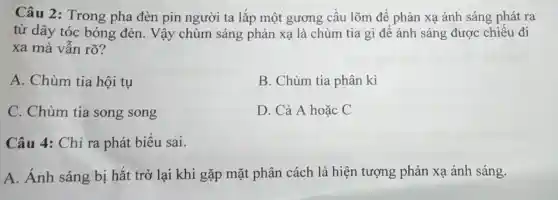 Câu 2: Trong pha đèn pin người ta lắp một gương cầu lõm để phản xạ ánh sáng phát ra
từ dây tóc bóng đèn. Vậy chùm sáng phản xạ là chùm tia gì để ánh sáng được chiếu đi
xa mà vẫn rõ?
A. Chùm tia hội tụ
B. Chùm tia phân kì
C. Chùm tia song song
D. Cả A hoặc C
Câu 4: Chỉ ra phát biểu sai.
A. Ánh sáng bị hắt trở lại khi gặp mặt phân cách là hiện tượng phản xạ ánh sáng.