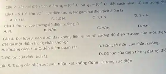 Câu 2. Xét hai điện tích điểm q_(1)=10^-5C và q_(2)=10^-7C
đặt cách nhau 10 cm trong chà
Lấy k=9.10^9Nm^2/C^2
. Lực điện tương tác giữa hai điện tích điểm là
A. 0,9 N.
B. 1,0 N.
C. 1,1 N.
D. 1,2 N.
Câu 3. Đơn vị của cường độ điện trường là
A.N.
B. N/m
C. V/m
D. V.m.
Câu 4. Đại lượng nào dưới đây không liên quan tới cường độ điện trường của một điện
đặt tại một điểm trong chân không?
A. Khoảng cách r từ Q đến điểm quan sát.
B. Hằng số điện của chân không.
C. Độ lớn của điện tích Q.
D. Độ lớn của điện tích q đặt tại điể
Câu 5. Trong các nhận xét sau, nhận xét không đúng?Đường sức điện