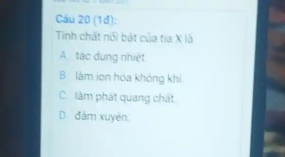 Câu 20 (1đ):
Tinh chât nô bàt của tia X là
A. tác dung nhiệt.
B. làm ion hóa không khí.
C. làm phát quang chât.
D. đâm xuyên.