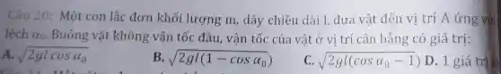 Câu 20: Một con lắc đơn khối lượng m, dây chiều dài 1, đưa vật đến vị trí A ứng với
lệch alpha _(0) Buông vật không vận tốc đầu, vận tốc của vật ở vi trí cân bằng có giá trị:
A. sqrt (2glcosalpha _(0))
B. sqrt (2gl(1-cosalpha _(0)))
C. sqrt (2gl(cosalpha _(0)-1))
D. 1 giá trị kh