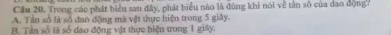 Câu 20. Trong các phát biểu sau đây, phát biểu nào là đúng khi nói về tần số của dao động?
A. Tần số là số dao động mà vật thực hiện trong 5 giây.
B. Tần số là số dao động vật thực hiện trong 1 giây.