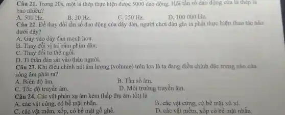 Câu 21. Trong 20s, một lá thép thực hiện được 5000 dao động Hỏi tần số dao động của lá thép là
bao nhiêu?
A. 500 Hz.
B. 20 Hz.
C. 250 Hz.
D. 100000 Hz.
Câu 22. Để thay đổi tần số dao động của dây đàn,người chơi đàn ghi ta phải thực hiện thao tác nào
dưới đây?
A. Gảy vào dây đàn mạnh hơn.
B. Thay đổi vị trí bấm phím đàn.
C. Thay đổi tư thế ngồi.
D. Tì thân đàn sát vào thân người.
Câu 23. Khi điều chỉnh nút âm lượng (volume)trên loa là ta đang điều chinh đặc trưng nào của
sóng âm phát ra?
A. Biên độ âm.
B. Tần số âm.
C. Tốc độ truyền âm.
D. Môi trường truyền âm.
Câu 24. Các vật phản xạ âm kém (hấp thụ âm tốt)là
A. các vật cứng., có bề mặt nhẵn.
B. các vật cứng có bề mặt xù xi.
C. các vât mềm , xốp, có bề mặt gồ ghề.
D. các vật mềm , xốp có bề mặt nhẫn.