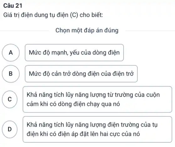 Câu 21
Giá trị điện dung tụ điện (C) cho biết:
Chọn một đáp án đúng
A ) Mức độ mạnh, yếu của dòng điện
B B
Mức độ cản trở dòng điện của điện trở
C
Khả nǎng tích lũy nǎng lượng từ trường của cuộn
v
cảm khi có dòng điện chạy qua nó
D )
Khả nǎng tích lũy nǎng lượng điện trường của tụ
điện khi có điện áp đặt lên hai cực của nó