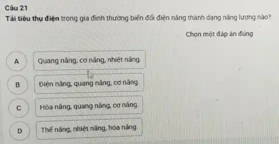 Câu 21
Tải tiêu thụ điện trong gia đình thường biến đổi điện nǎng thành dạng nǎng lượng nào?
Chọn một đáp án đúng
A
Quang nǎng, cơ nǎng, nhiệt nǎng.
B
Điện nǎng, quang nǎng, cơ nǎng.
C C
Hóa nǎng, quang nǎng, cơ nǎng.
D D
Thế nǎng, nhiệt nǎng hóa nǎng