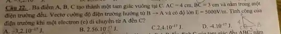 Câu 22. . Ba điểm A, B, C tạo thành một tam giác vuông tại C. AC=4cm,BC=3cm và nằm trong một
điện trường đều. Vectơ cường độ điện trường hướng từ Barrow A và có độ lớn E=5000V/m . Tính công của
điện trường khi một electron (e) di chuyển từ A đến C?
A. -3,2cdot 10^-17J
B. 2.56cdot 10^-17J
C. 2,4cdot 10^-17J
D. -4.10^-17J
ABC^3 nǎm