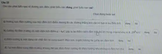 Câu 22
: Cho các phát biếu sau về đường sức điện, phát biểu nào đúng, phát biểu nào sai?
Chọn đúng hoặc sai
a) Đường sức điện trường của một điện tích điểm dương là các đường thẳng kéo dài vô hạn ra xa điện tích.
Đúng
b) Cường độ điện trường do một điện tích điếm q=4mu C gây ra tại điểm cách điện tích,đó 3m trong chân không là 4.10^3N/C Đúng Sai
c) Điện trường là một dạng vật chất tồn tại xung quanh điện tích, truyền tương tác giữa các điện tích. Đúng Sai
d) Tai một điếm trong điện trường, không thế xác định được cường độ điện trường nếu không có điện tích thứ.
Sai