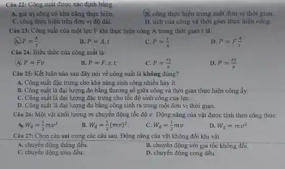 Câu 22: Công suất được xác định bǎng
A. giá trị công có khả nǎng thực hiện.
B. công thực hiện trong một đơn vị thời gian.
C. công thực hiện trên đơn vị độ dài.
D. tích của công và thời gian thực hiện công.
Câu 23: Công suất của một lực F khi thực hiện công A trong thời gian t là:
A. P=(A)/(t)
B. P=A.t
P=(t)/(A)
D P=F(A)/(t)
Câu 24: Biểu thức của công suất là:
(A) P=Fv
B. P=F.s.t
C P=(Fs)/(v)
D. P=(Ft)/(v)
Câu 25: Kết luân nào sau đây nói về công suất là không đúng?
A. Công suất đặc trưng cho khả nǎng sinh công nhiều hay it.
B. Công suất là đại lượng đo bằng thương số giữa công và thời gian thực hiện công ấy.
C. Công suất là đại lượng đặc trưng cho tốc độ sinh công của lựC.
D. Công suất là đại lượng đo bằng công sinh ra trong một đơn vị thời gian.
Câu 26: Một vật khối lượng m chuyển động tốc độ v . Động nǎng ; của vật được tính theo công thức:
W_(d)=(1)/(2)mv^2
B W_(d)=(1)/(2)(mv)^2
W_(d)=(1)/(2)mv
D. W_(d)=mv^2
Câu 27: Chọn câu sai trong các câu sau . Động nǎng của vật không đổi khi vật
A. chuyển động thǎng đều.
B. chuyển động với gia tốc không đôi.
C. chuyển động tròn đều.
D. chuyển động cong đều.