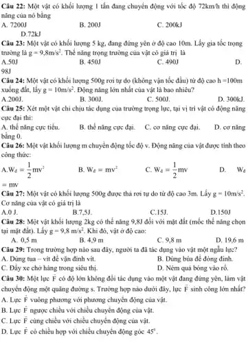 Câu 22: Một vật có khối lượng 1 tấn đang chuyển động với tốc độ 72km/h thì động
nǎng của nó bằng
A. 7200J
B. 200J
C. 200kJ
D.72kJ
Câu 23: Một vật có khối lượng 5 kg, đang đứng yên ở độ cao 10m Lấy gia tốc trọng
trường là g=9,8m/s^2 Thế nǎng trọng trường của vật có giá trị là
A.50J
B. 450J
C. 490J
D.
98J
Câu 24: Một vật có khối lượng 500g rơi tự do (không vận tốc đầu) từ độ cao h=100m
xuống đất, lấy g=10m/s^2 Động nǎng lớn nhất của vật là bao nhiêu?
A.200J.
B. 300J.
C. 500J.
D. 300kJ.
Câu 25: Xét một vật chỉ chịu tác dụng của trường trọng lực, tại vị trí vật có động nǎng
cực đại thì:
A. thế nǎng cực tiểu.
B. thế nǎng cực đại.
C. cơ nǎng cực đại.
D. cơ nǎng
bằng 0.
Câu 26: Một vật khối lượng m chuyển động tốc độ v.. Động nǎng của vật được tính theo
công thức:
A. W_(d)=(1)/(2)mv^2
B W_(d)=mv^2
C. W_(d)=(1)/(2)mv
D. Wd
=mv
Câu 27: Một vật có khối lượng 500g được thả rơi tự do từ độ cao 3m. Lấy g=10m/s^2
Cơ nǎng của vật có giá trị là
A.O J.
B.7,5J.
C.15J.
D.150J
Câu 28: Một vật khối lượng 2kg có thế nǎng 9,8J đối với mặt đất (mốc thế nǎng chọn
tại mặt đất). Lấy g=9,8m/s^2 . Khi đó, vật ở độ cao:
A. 0,5 m
B. 4,9 m
C. 9,8 m
D. 19,6 m
Câu 29: Trong trường hợp nào sau đây,người ta đã tác dụng vào vật một ngẫu lực?
A. Dùng tua - vít để vặn đinh vít.
B. Dùng búa đê đóng đinh.
C. Đầy xe chở hàng trong siêu thị.
D. Ném quả bóng vào rô.
Câu 30: Một lực overrightarrow (F) có độ lớn không đồi tác dụng vào một vật đang đứng yên, làm vật
chuyên động một quãng đường s. Trường hợp nào dưới đây, lực overrightarrow (F) sinh công lớn nhất?
A. Lực overrightarrow (F) vuông phương với phương chuyển động của vật.
B. Lực overrightarrow (F) ngược chiều với chiều chuyển động của vật.
C. Lực overrightarrow (F) cùng chiều với chiều chuyển động của vật.
D. Lực overrightarrow (F) có chiều hợp với chiều chuyển động góc 45^circ