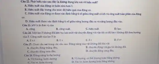 Câu 22. Phát biểu nào sau đây là không đúng khi nói về hiệu suất?
A. Hiệu suât của động cơ luôn nhỏ hơn 1.
B. Hiệu suất đặc trưng cho mức độ hiệu quả của động cơ.
C. Hiệu suất của động cơ được xác định bằng ti số giữa công suất có ích và công suất toàn phần của động
co.
D. Hiệu suât được xác định bằng tỉ số giữa nǎng lượng đầu ra và nǎng lượng đầu vào.
Câu 23. kW.h là đơn vị của
A. công.
B. công suât.
C. hiệu suất.
D. lựC.
Câu 24. Một lực F không đổi liên tục kẻo một vật chuyển động với vận tốc có độ lớn v không đối theo hướng
của F. Công suât của lực F là
A. F.v.t
B. F.y
C. F.t
D. Fcdot v^2
Câu 25. Chọn câu sai trong các câu sau. Động nǎng của vật không đổi khi vật
A. chuyển động thẳng đều
B. chuyển động với gia tốc không đổi.
C. chuyển động tròn đều.
D. chuyển động cong đều
Câu 26. Động nǎng là đại lượng:
B. Vô hướng, có thể dương hoặc bằng không.
A. Vô hướng, luôn dương.
C. Véc tơ, luôn dương.
D. Véc tơ, luôn dương hoặc bằng không