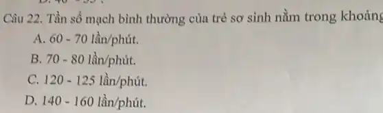 Câu 22. Tần số mạch bình thường của trẻ sơ sinh nằm trong khoảng
A. 60-70lgrave (hat (a))n/phacute (u)t.
B. 70-80lgrave (hat (a))n/phacute (u)t.
C. 120-125lgrave (hat (a))n/phacute (u)t.
D. 140-160lgrave (hat (a))n/phacute (u)t