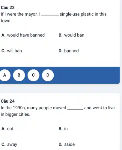 Câu 23
If I were the mayor, I __ single-use plastic in this
town.
A. would have banned
B. would ban
C. will ban
D. banned
A
A
B B
C
v
Câu 24
In the 1990s , many people moved . __ and went to live
in bigger cities.
A. out
B. in
C. away
D. aside