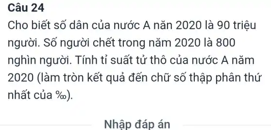 Câu 24
Cho biết số dân của nước A nǎn 2020 là 90 triệu
người. Số người chết trong nǎm 2020 là 800
nghìn người. Tính tỉ suất tử thô của nước A nǎm
2020 (làm tròn kết quả đến chữ số thập phân thứ
nhất của % 
Nhập đáp án