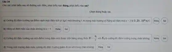 Câu 24
Cho các phát biếu sau về đường sức điện, phát biếu nào đúng, phát biểu nào sai?
Chọn đúng hoặc sai
a) Cường độ điện trường tại điểm cách một điên tích q=5mu C một khoảng 1 m trong môi trường có hǎng số điện môi varepsilon =2 là 2,25cdot 10^4N/C
b) Hằng số điện môi của chân không là varepsilon =1 Đúng Sai
c) Cường độ điện trường tại một điểm trong điện môi được tính bằng công thức E=(E_(0))/(varepsilon ) với E_(0) là cường độ điện trường trong chân không.
d) Trong môi trường điện môi, cường độ điện trường giảm đi so với trong chân không.
Đúng