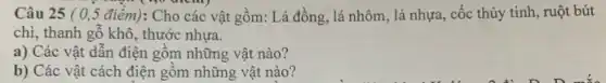 Câu 25 ( 05 điểm): Cho các vật gồm: Lá đồng lá nhôm, lá nhựa , cốc thủy tinh, ruột bút
chì, thanh gỗ khô , thước nhựa.
a) Các vật dẫn điện gồm những vật nào?
b) Các vật cách điện gôm những vật nào?