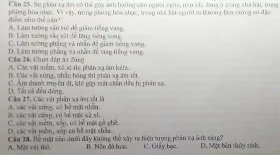 Câu 25. Sự phản xạ âm có thể gây ảnh hướng cho người nghe,như khi đang ở trong nhà hát trong
phòng hòa nhạc Vì vậy, trong phòng hòa nhạc,trong nhà hát người ta thường làm tường có đặc
điểm như thế nào?
A. Làm tường sần sùi để giàm tiếng vang.
B. Làm tường sần sùi để tǎng tiếng vang.
C. Làm tường phẳng và nhẵn để giảm tiếng vang.
D. Làm tường phẳng và nhẫn để tǎng tiếng vang.
Câu 26. Chọn đáp án đúng
A. Các vật mềm.xù xì thì phản xạ âm kém.
B. Các vật cứng.nhẵn bóng thì phản xạ âm tốt.
C. Âm thanh truyền đi, khi gặp mặt chắn đều bị phản xạ.
D. Tất cả đều đúng.
Câu 27. Các vật phản xạ âm tốt là
A. các vật cứng.có bề mặt nhẵn.
B. các vật cứng.. có bề mặt xù xi.
C. các vật mềm , xốp, có bề mặt gồ ghề.
D. các vật mềm , xốp có bề mặt nhǎn.
Câu 28. Bề mặt nào dưới đây không thể xảy ra hiện tượng phản xạ ánh sáng?
A. Mặt vải thô.
B. Nền đá hoa.
C. Giấy bạC.
D. Mặt bàn thủy tinh.