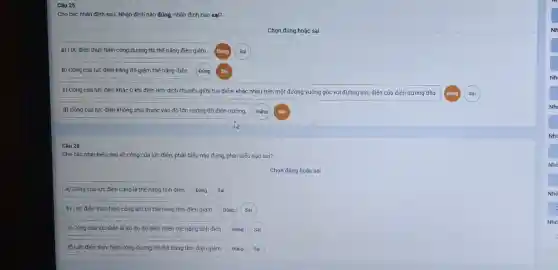 Câu 25
Cho các nhận định sau. Nhận định nào đúng, nhận định nào sai?
Chọn đúng hoặc sai
a) Lực điện thực hiện công dương thì thế nǎng điện giảm.
b) Công của lực điện bằng độ giảm thế nǎng điện.
c) Công của lực điện khác 0 khi điện tích dịch chuyển giữa hai điểm khác nhau trên một đường vuông góc với đường sức điện của điện trường đều.
d) Công của lực điện không phụ thuộc vào độ lớn cường độ điện trường.
Câu 26
Cho các phát biếu sau về công của lực điện, phát biểu nào đúng, phải biểu nào sai?
Chọn đúng hoặc sai
a) Công của lực điện cũng là thế nǎng tĩnh điên.
b) Lực điện thực hiện công âm thì thế nǎng tĩnh điện giám. Đúng Sai
c) Công của lực điện là số đo độ biến thiên thế nǎng tĩnh điện.
d) Lực điện thực hiện công dương thì thế nǎng tính điện giảm. Đúng Sai
