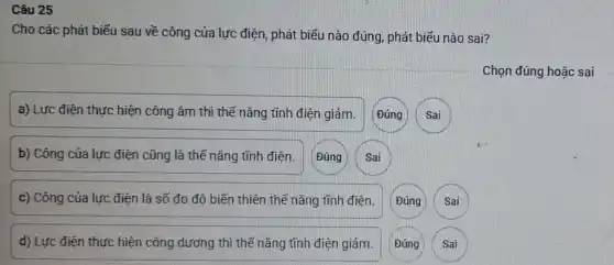 Câu 25
Cho các phát biếu sau về công của lực điện, phát biểu nào đúng, phát biểu nào sai?
a) Lực điện thực hiện công âm thì thế nǎng tĩnh điện giảm. Đúng Sai
b) Công của lực điện cũng là thế nǎng tĩnh điện. Đúng Sai
c) Công của lực điện là số đo đô biến thiên thế nǎng tĩnh điện. (Đúng Sai
d) Lực điện thực hiện công dương thì thế nǎng tĩnh điện giảm. Đúng Sai