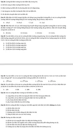 Câu 26: Cường độ điện trường tại một điểm đặc trưng cho;
A. thể tích vùng có điện trường là lớn hay nhỏ.
B. điện trường tại điểm đó về phương diện dự trữ nǎng lượng.
C. tác dụng lực của điện trường lên điện tích tại điểm đó.
D. tốc độ dịch chuyển điện tích tại điểm đó.
Câu 27: Một điện tích khối lượng 0,2g lầm cân bằng trong vùng điện trường đều có véc tơ cường độ điện
trường 100V/m hướng thẳng đứng từ trên hướng xuống, lấy g=10m/ss . Điện tích là.
A. -20mu C
B. 20mu C
C. 2mu C
D. -2mu C
Câu 28: Một điện tích -0,3mu C, khối lượng 0,2g chuyển động trong vùng điện trường đều có véc tơ cường
độ điện trường 10^4V/m hướng thẳng đứng từ trên hướng xuống, lấy g=10m/ss Điện tích chuyển động
với gia tốc có độ lớn là
A. 30m/ss
B. 15m/ss
C. 10m/ss
D. 5m/ss
Câu 29: Tại một điểm có hai véc tơ cường độ điện trường cùng phương. Véc tơ cường độ điện tường thứ
nhất hướng sang phải với độ lớn 5V/m véc tơ cường độ điện trường thứ hai hướng sang trái với độ lớn
3V/m Véc tơ cường độ điện trường tại điểm đó
A. Có độ lớn 8V/m hướng sang trái.
B. Có độ lớn 8V/m hướng sang phải.
C. Có độ lớn 2V/m hướng sang trái.
D. Có độ lớn 2V/m hướng sang phải.
Câu 30: Tại một điểm có hai véc tơ cường độ điện trường độ lớn lần lượt là 2V/m và 3V/m và lầm lệch
nhau một góc 60^circ  Véc tơ cường độ điện trường tại điểm đó có độ lớn là.
A. sqrt (19)V/m
B. sqrt (17)V/m
C. sqrt (15)V/m
D. sqrt (26)V/m
Câu 31: Tại một điểm có hai véc tơ cường độ điện trường độ lớn lần lượt là 4V/m và 9V/m Một điện tích
có độ lớn 2C tại điểm đó sẽ chịu một lực điện có độ lớn có thể có là.
A. 12N
B. 8N
C. 28N
D. 30N
Câu 32: Véc tơ cường độ điện trường tại mỗi điểm có chiều.
A. cùng chiều với lực điện tác dụng lên điện tích thử dương tại điểm đó.
B. cùng chiều với lực điện tác dụng lên điện tích thử tại điểm đó.
C. phụ thuộc độ lớn điện tích thử.
D. phụ thuộc nhiệt độ của môi trường.
Câu 33: Độ lớn cường độ điện trường tại một điểm gây bởi một điện tích điểm không phụ thuộC.
A. độ lớn điện tích thử
B. độ lớn điện tích đó.
C. khoảng cách từ điểm đang xét đến điện tích đó.
D. hằng số điện môi của của môi trường.
Câu 34: Đường sức điện cho biết
A. độ lớn lực tác dụng lên điện tích đặt trên đường sức ấy.
B. độ lớn của điện tích nguồn sinh ra điện trường được biểu diễn bằng đường sức ấy.
C. độ lớn điện tích thử cần đặt trên đường sức ấy.
D. hướng của lực điện tác dụng nên một điện tích đặt trên đường sức ấy.