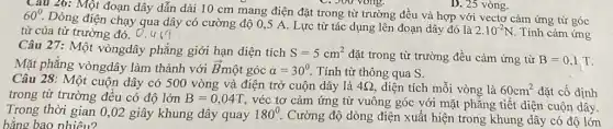 Câu 26: Một đoạn dây dẫn dài 10 cm mang điện đặt trong từ trường đều và hợp với vectơ cảm ứng từ góc
C. 300 yong.
60^circ .
Dòng điện chạy qua dây có cường độ 0,5 A. Lực từ tác dụng lên đoạn dây đó là
2.10^-2N . Tính cảm ứng từ của từ trường đó. 0,4 (7
D. 25 vòng.
Câu 27: Một vòngdây phẳng giới hạn diện tích S=5cm^2 đặt trong từ trường đều cảm ứng từ
Mặt phẳng vòngdây làm thành với overrightarrow (B)_(1) nột góc alpha =30^circ . Tính từ thông qua S.
Câu 28: Một cuộn dây có 500 vòng và điện trở cuộn dây là 4Omega  diện tích mỗi vòng là 60cm^2
đặt cố định
trong từ trường đều có độ lớn B=0,04T véc tơ cảm ứng từ vuông góc với mặt phẳng tiết diện
Trong thời gian 0,02 giây khung dây quay 180^circ  Cường độ dòng điện xuất hiện trong khung dây có
bằng bao nhiêu?