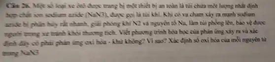 Câu 26. Một số loại xe 010 được trang bị một thiết bị an toàn là tùì chứa một lượng nhất định
hợp chất ion sodium aride (NaN3), được gọi là tùi khi. Khi có va cham xảy ra mạnh sodium
avide hi phần hủy rất nhanh.giải phóng khí N2 và nguyên tố Na, làm tủì phồng lên, bào về được
người trong xe trình khối thương tích. Viết phương trình hóa học của phản ứng xảy ra và xác
định đầy có phải phản ứng oxi hóa - khử không? Vì sao?Xác định số oxi hóa của mỗi nguyên từ
trong N2NG