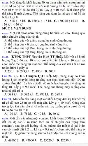 Câu 26. Một tảng đá khối lượng 50 kg đang nằm trên sườn núi tại
vị trí M có độ cao 300 m so với mặt đường thì bị lǎn xuống đáy
vực tại vị trí N có độ sâu 30 m. Lấy gapprox 10m/s^2 . Khi chọn gốc
thế nǎng là mặt đường. Thế nǎng của tảng đá tại các vị trí M và
N lần lượt là
A. 15kJ;-15kJ B. 150 kJ : -15kJ . C. 1500 kJ : 15 kJ. D.
150kJ;-150kJ.
MỨC 2 . VẬN DỤNG
Câu 21. Một vật được ném thẳng đứng từ dưới lên cao. Trong quá
trình chuyển động của vật thì
A. thế nǎng của vật giảm, trọng lực sinh công dương.
B. thế nǎng của vật giảm, trọng lực sinh công âm.
C. thế nǎng của vật tǎng, trọng lực sinh công dương.
D. thế nǎng của vật tǎng, trọng lực sinh công âm.
Câu 28. (KTĐK THPT Nguyễn Huệ TT Huế). Một vật có khối
lượng 5kg ở độ cao 10 m so với mặt đất. Lấy g=10m/s^2 và
chọn mốc thế nǎng tại mặt đất. Thế nǎng của vật sau khi nó rơi
tự do được 1 giây là
A.250J. B .249.9J. C .490J. D.500J.
Câu 29. (KTĐK Chuyên QH Huế). Một thang máy có khối
lượng 1 tấn chuyển động từ tầng cao nhất cách mặt đất 100 m
xuống tầng thứ 10 cách mặt đất 40 m. Nếu chọn gốc thế nǎng tại
tầng 10. Lấy g=9,8m/s^2 . Thế nǎng của thang máy ở tầng cao
nhất có giá trị là
A. 588kJ. B .392 kJ. C.980 kJ. D.588J.
Câu 30. Một cần cầu nâng một vật khối lượng 400 kg lên đến vị
trí có độ cao 25 m so với mặt đất. Lấy gapprox 10m/s^2 . Công của
trọng lực khi cần cấu di chuyển vật này xuống phía dưới tới vị
trí có độ cao 10 m là
Câu 31. Một cân câu nâng một conteno khối lượng 3000 kg từ mặt
đất lên độ cao 2 m (tính theo sự di chuyển của trọng tâm
contenơ), sau đó đối hướng và hạ xuống sàn một ô tô tải ở độ
cao cách mặt đất 1,2 m. Lấy g=9,8m/s^2 , chọn mốc thế nǎng Ở
mặt đất. Độ giảm thế nǎng khi nó hạ từ độ cao 2m xuống sàn ô
tô là
A. 48000 J. B. 47000 J. C. 23520J. D . 32530 J.