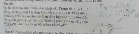 Câu 26:
D. Đạt qo trên đường , thang AB, ngoài aoan AB và cách B là 15 cm.
Cho he gồm ba điên tích nhu ( hình vẽ.Trong đó q_(1)=4mu C
Biết a1 q_(1) cách qs một khoảng 4cm và q_(2)gt 0;q_(3)gt 0 .Thav đổi vi
trí của 92 trên Delta sao cho lưc điện tổng hơp tác dụng : lên điện
tích q3 đạt giá trị cực tiểu thì khoả ng cách giữa
q_(3) và q_(2) lúc
đó là 2 cm Giá trị của q_(2) bằng bao nhiêu mu C
Câu 27